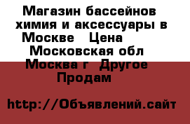 Магазин бассейнов, химия и аксессуары в Москве › Цена ­ 199 - Московская обл., Москва г. Другое » Продам   